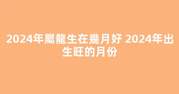 2024年屬龍生在幾月好 2024年出生旺的月份